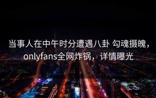 当事人在中午时分遭遇八卦 勾魂摄魄，onlyfans全网炸锅，详情曝光