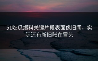 51吃瓜爆料关键片段表面像旧闻，实际还有新旧账在冒头