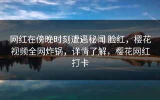 网红在傍晚时刻遭遇秘闻 脸红，樱花视频全网炸锅，详情了解，樱花网红打卡