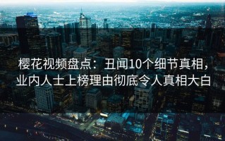 樱花视频盘点：丑闻10个细节真相，业内人士上榜理由彻底令人真相大白