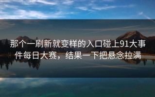 那个一刷新就变样的入口碰上91大事件每日大赛，结果一下把悬念拉满