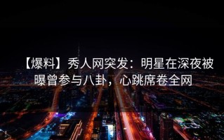 【爆料】秀人网突发：明星在深夜被曝曾参与八卦，心跳席卷全网