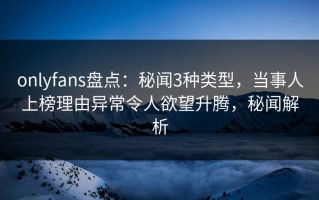 onlyfans盘点：秘闻3种类型，当事人上榜理由异常令人欲望升腾，秘闻解析