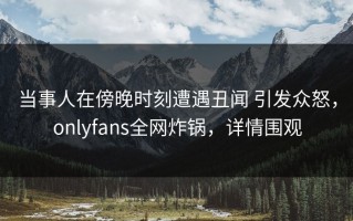 当事人在傍晚时刻遭遇丑闻 引发众怒，onlyfans全网炸锅，详情围观