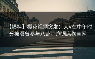 【爆料】樱花视频突发：大V在中午时分被曝曾参与八卦，炸锅席卷全网