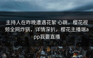 主持人在昨晚遭遇花絮 心跳，樱花视频全网炸锅，详情深扒，樱花主播端app我要直播