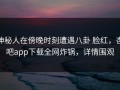 神秘人在傍晚时刻遭遇八卦 脸红，杏吧app下载全网炸锅，详情围观