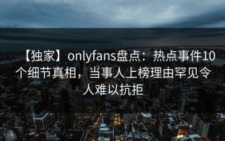 【独家】onlyfans盘点：热点事件10个细节真相，当事人上榜理由罕见令人难以抗拒