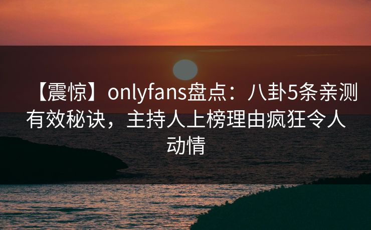 【震惊】onlyfans盘点：八卦5条亲测有效秘诀，主持人上榜理由疯狂令人动情-第1张图片-P站视频官方入口导航