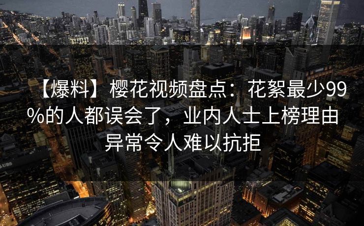 【爆料】樱花视频盘点：花絮最少99%的人都误会了，业内人士上榜理由异常令人难以抗拒-第1张图片-P站视频官方入口导航