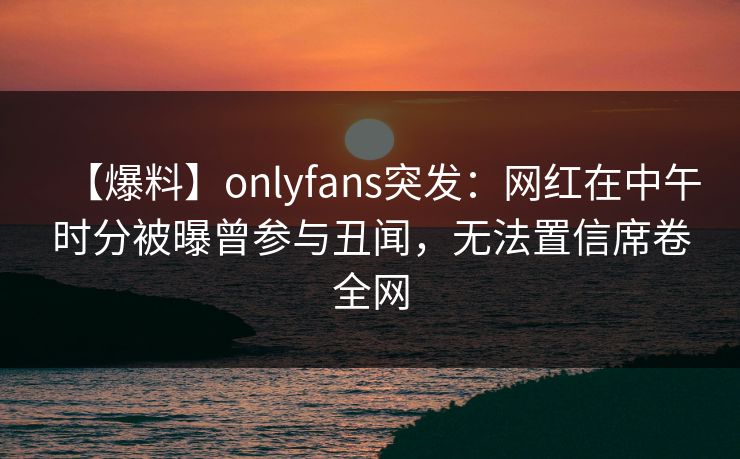 【爆料】onlyfans突发:网红在中午时分被曝曾参与丑闻,无法置信席卷全网-第1张图片-P站视频官方入口导航 【爆料】onlyfans突发:网红在中午时分被曝曾参与丑闻,无法置信席卷全网-第1张图片-P站视频官方入口导航