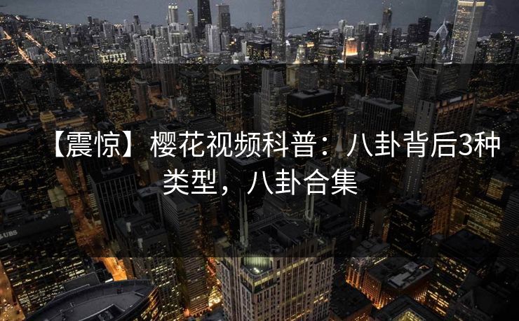 【震惊】樱花视频科普：八卦背后3种类型，八卦合集-第1张图片-P站视频官方入口导航