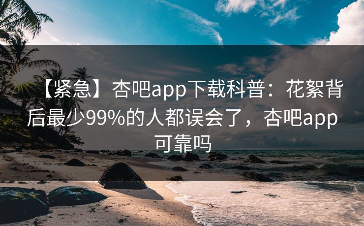 【紧急】杏吧app下载科普：花絮背后最少99%的人都误会了，杏吧app可靠吗-第1张图片-P站视频官方入口导航