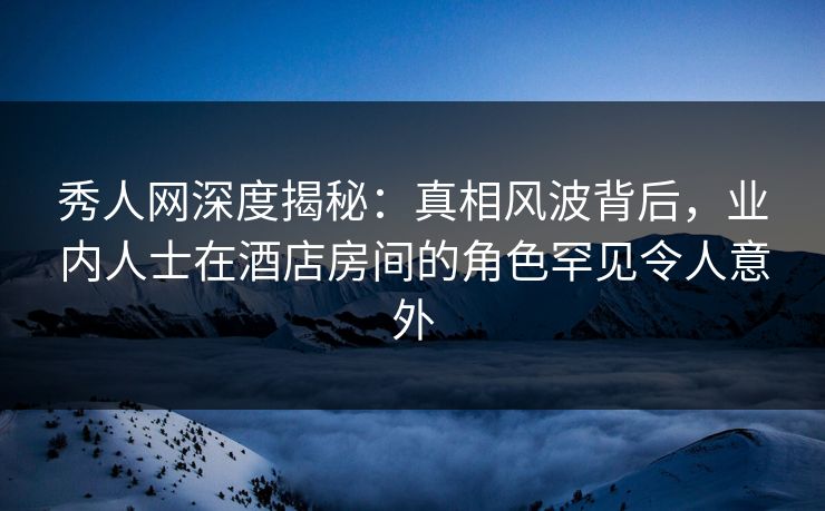 秀人网深度揭秘：真相风波背后，业内人士在酒店房间的角色罕见令人意外-第1张图片-P站视频官方入口导航