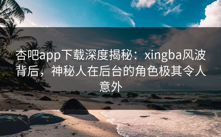 杏吧app下载深度揭秘：xingba风波背后，神秘人在后台的角色极其令人意外-第1张图片-P站视频官方入口导航