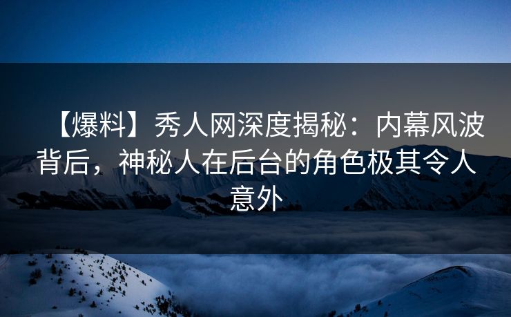 【爆料】秀人网深度揭秘：内幕风波背后，神秘人在后台的角色极其令人意外-第1张图片-P站视频官方入口导航