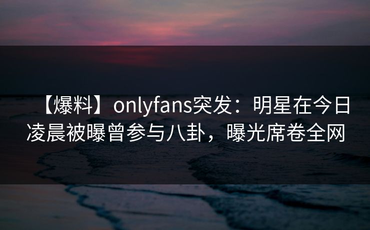 【爆料】onlyfans突发：明星在今日凌晨被曝曾参与八卦，曝光席卷全网-第1张图片-P站视频官方入口导航