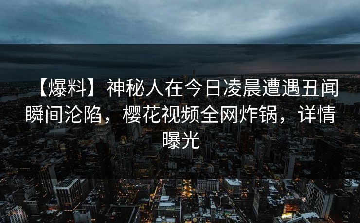 【爆料】神秘人在今日凌晨遭遇丑闻 瞬间沦陷，樱花视频全网炸锅，详情曝光-第1张图片-P站视频官方入口导航