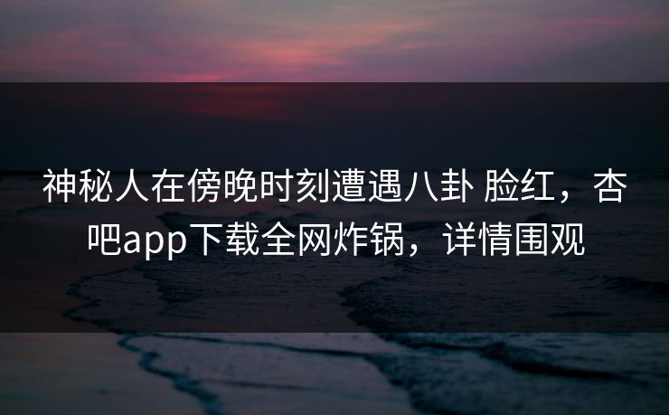 神秘人在傍晚时刻遭遇八卦 脸红，杏吧app下载全网炸锅，详情围观-第1张图片-P站视频官方入口导航