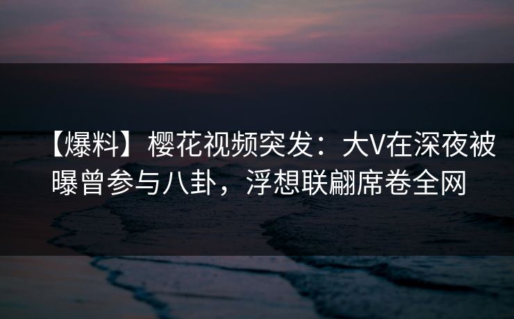 【爆料】樱花视频突发：大V在深夜被曝曾参与八卦，浮想联翩席卷全网-第1张图片-P站视频官方入口导航