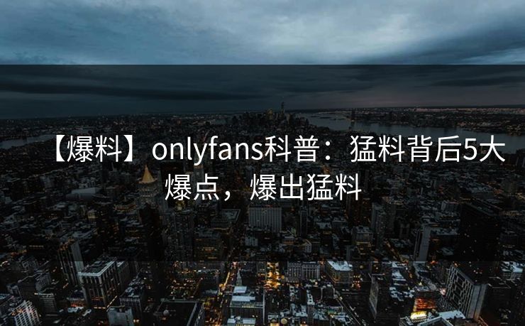【爆料】onlyfans科普：猛料背后5大爆点，爆出猛料-第1张图片-P站视频官方入口导航