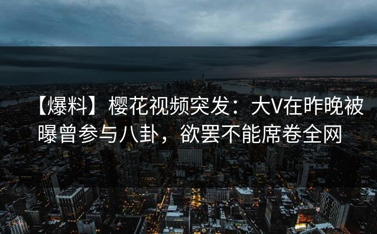 【爆料】樱花视频突发：大V在昨晚被曝曾参与八卦，欲罢不能席卷全网-第1张图片-P站视频官方入口导航