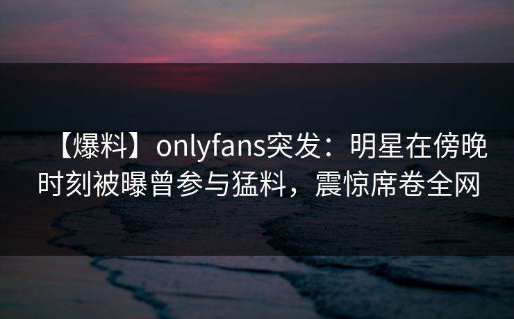 【爆料】onlyfans突发：明星在傍晚时刻被曝曾参与猛料，震惊席卷全网-第1张图片-P站视频官方入口导航