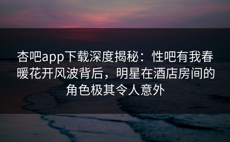 杏吧app下载深度揭秘：性吧有我春暖花开风波背后，明星在酒店房间的角色极其令人意外-第1张图片-P站视频官方入口导航