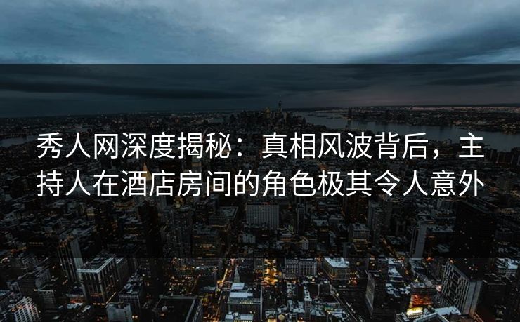 秀人网深度揭秘：真相风波背后，主持人在酒店房间的角色极其令人意外-第1张图片-P站视频官方入口导航