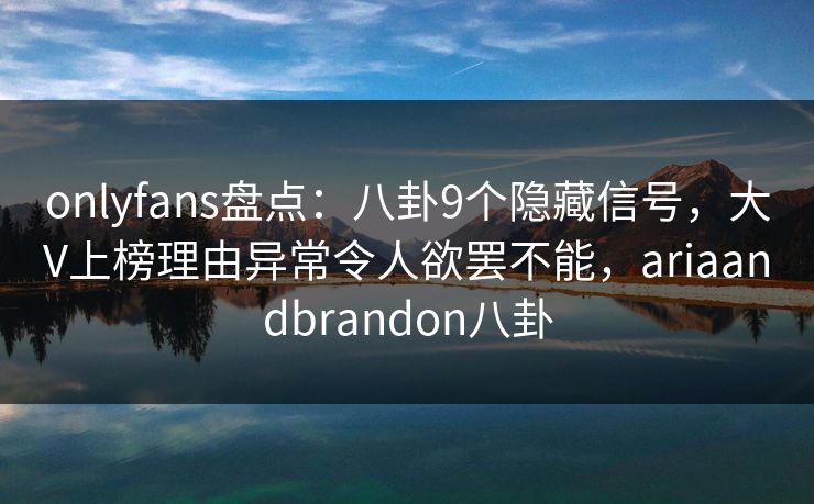 onlyfans盘点：八卦9个隐藏信号，大V上榜理由异常令人欲罢不能，ariaandbrandon八卦-第1张图片-P站视频官方入口导航