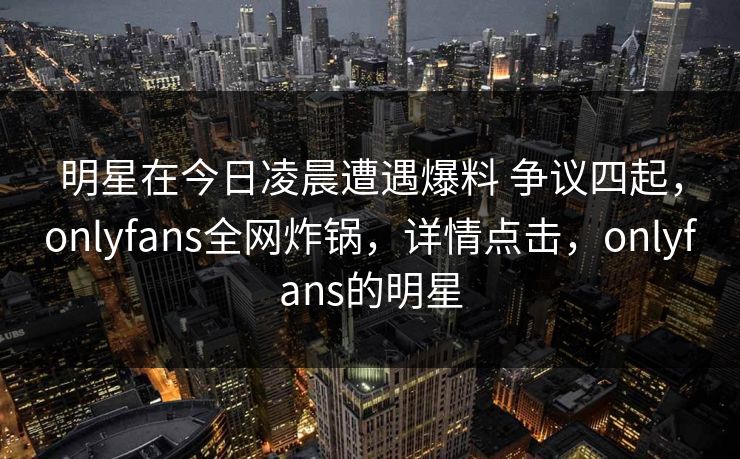 明星在今日凌晨遭遇爆料 争议四起，onlyfans全网炸锅，详情点击，onlyfans的明星-第1张图片-P站视频官方入口导航