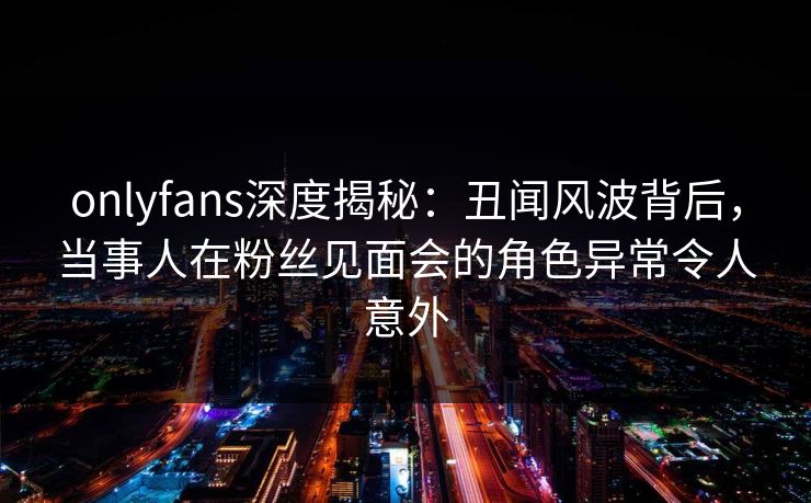 onlyfans深度揭秘：丑闻风波背后，当事人在粉丝见面会的角色异常令人意外-第1张图片-P站视频官方入口导航