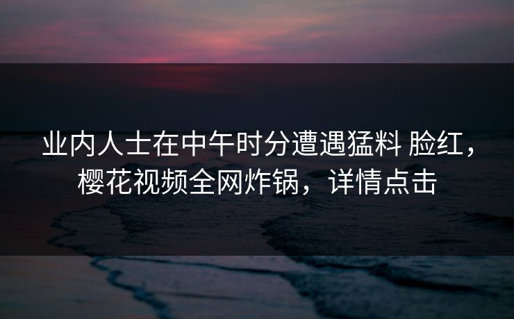 业内人士在中午时分遭遇猛料 脸红，樱花视频全网炸锅，详情点击-第1张图片-P站视频官方入口导航