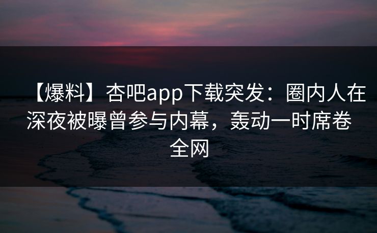 【爆料】杏吧app下载突发：圈内人在深夜被曝曾参与内幕，轰动一时席卷全网-第1张图片-P站视频官方入口导航