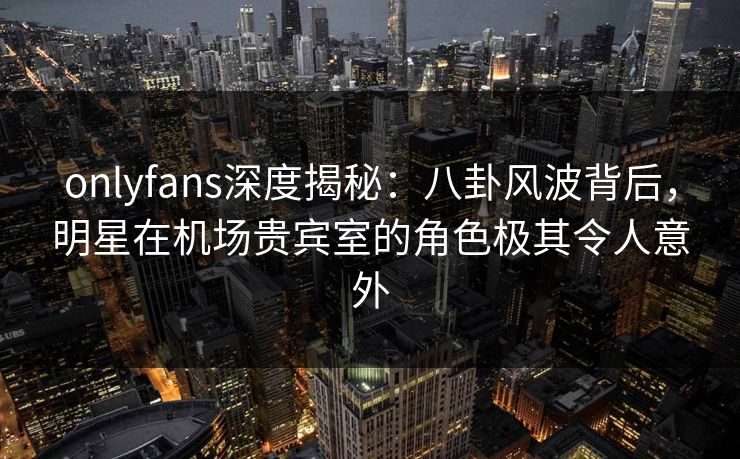 onlyfans深度揭秘：八卦风波背后，明星在机场贵宾室的角色极其令人意外-第1张图片-P站视频官方入口导航