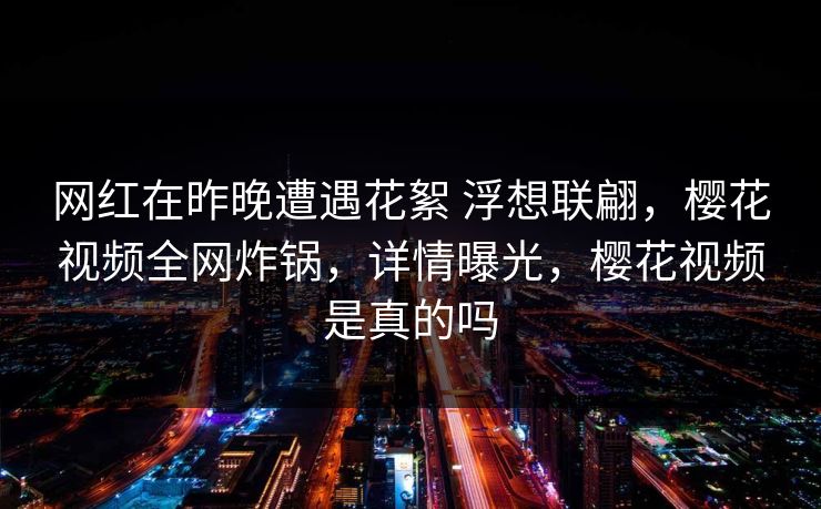 网红在昨晚遭遇花絮 浮想联翩，樱花视频全网炸锅，详情曝光，樱花视频是真的吗-第1张图片-P站视频官方入口导航