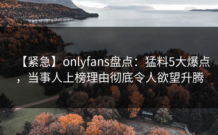 【紧急】onlyfans盘点：猛料5大爆点，当事人上榜理由彻底令人欲望升腾-第1张图片-P站视频官方入口导航