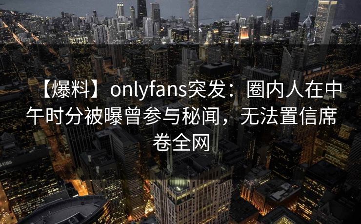 【爆料】onlyfans突发：圈内人在中午时分被曝曾参与秘闻，无法置信席卷全网-第1张图片-P站视频官方入口导航