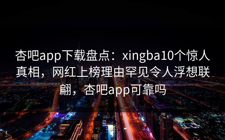 杏吧app下载盘点：xingba10个惊人真相，网红上榜理由罕见令人浮想联翩，杏吧app可靠吗-第1张图片-P站视频官方入口导航