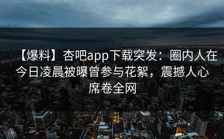 【爆料】杏吧app下载突发：圈内人在今日凌晨被曝曾参与花絮，震撼人心席卷全网-第1张图片-P站视频官方入口导航