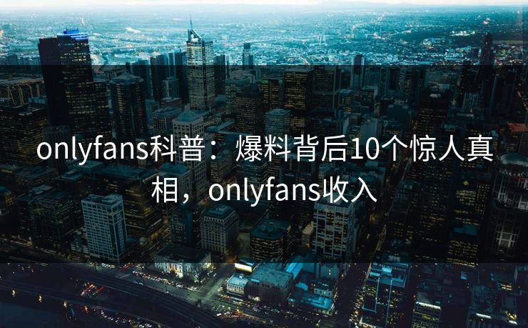 onlyfans科普：爆料背后10个惊人真相，onlyfans收入-第1张图片-P站视频官方入口导航