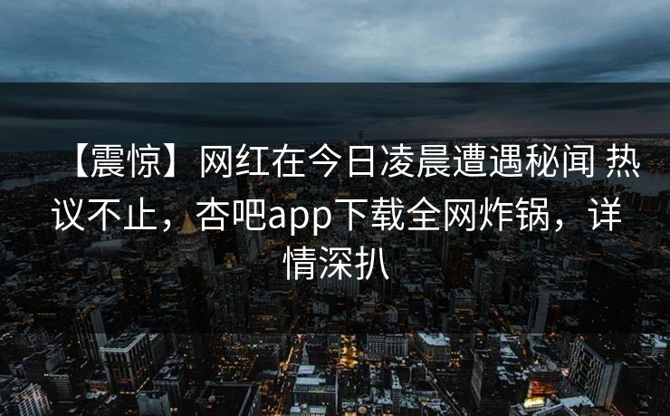 【震惊】网红在今日凌晨遭遇秘闻 热议不止，杏吧app下载全网炸锅，详情深扒-第1张图片-P站视频官方入口导航