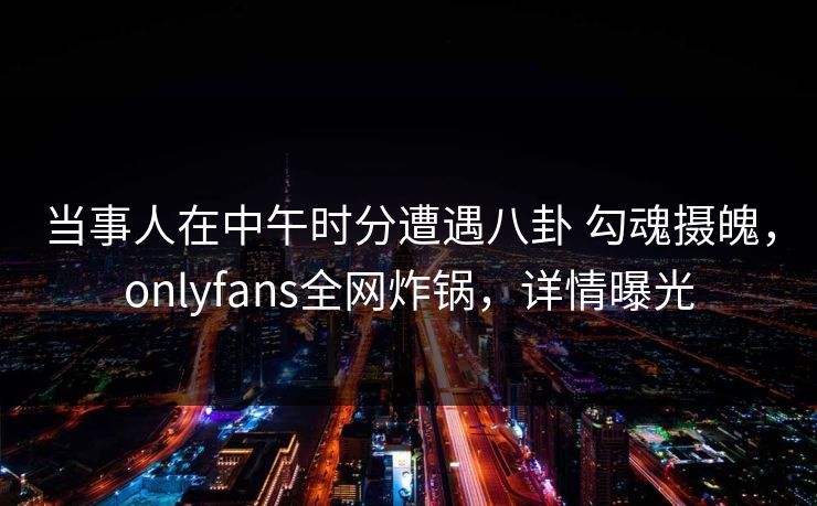 当事人在中午时分遭遇八卦 勾魂摄魄，onlyfans全网炸锅，详情曝光-第1张图片-P站视频官方入口导航