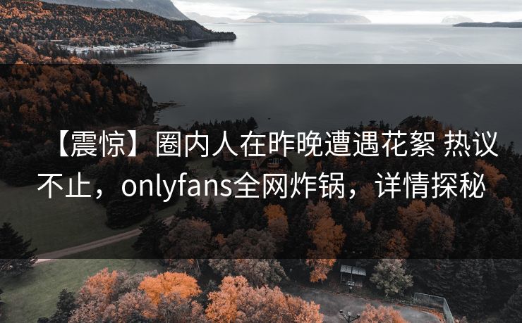 【震惊】圈内人在昨晚遭遇花絮 热议不止，onlyfans全网炸锅，详情探秘-第1张图片-P站视频官方入口导航