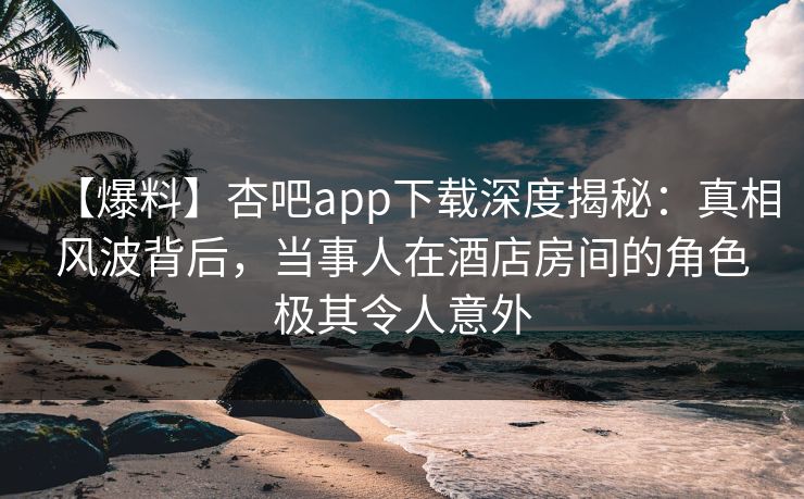 【爆料】杏吧app下载深度揭秘：真相风波背后，当事人在酒店房间的角色极其令人意外-第1张图片-P站视频官方入口导航