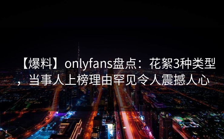 【爆料】onlyfans盘点：花絮3种类型，当事人上榜理由罕见令人震撼人心-第1张图片-P站视频官方入口导航