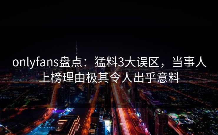 onlyfans盘点：猛料3大误区，当事人上榜理由极其令人出乎意料-第1张图片-P站视频官方入口导航
