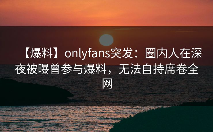 【爆料】onlyfans突发：圈内人在深夜被曝曾参与爆料，无法自持席卷全网-第1张图片-P站视频官方入口导航