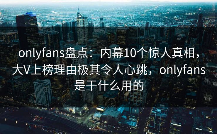 onlyfans盘点：内幕10个惊人真相，大V上榜理由极其令人心跳，onlyfans是干什么用的-第1张图片-P站视频官方入口导航