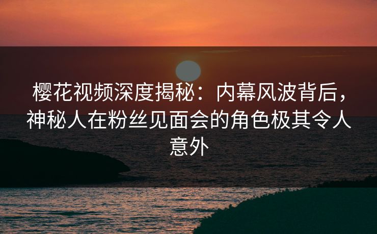樱花视频深度揭秘：内幕风波背后，神秘人在粉丝见面会的角色极其令人意外-第1张图片-P站视频官方入口导航